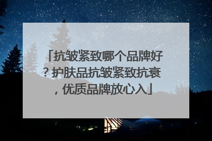 抗皱紧致哪个品牌好？护肤品抗皱紧致抗衰，优质品牌放心入
