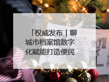 权威发布｜聊城市档案馆数字化赋能打造便民服务新模式