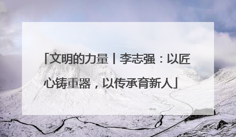 文明的力量丨李志强：以匠心铸重器，以传承育新人