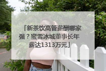 新茶饮高管薪酬哪家强？蜜雪冰城董事长年薪达1313万元