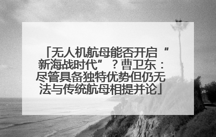 无人机航母能否开启“新海战时代”？曹卫东：尽管具备独特优势但仍无法与传统航母相提并论