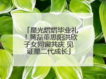 星光熠熠毕业礼！黄磊董思阳洪欣子女同窗共庆 见证星二代成长