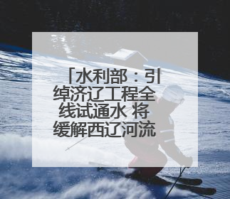 水利部：引绰济辽工程全线试通水 将缓解西辽河流域地下水超采状况