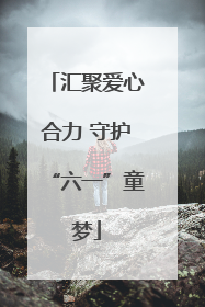 汇聚爱心合力 守护“六一”童梦