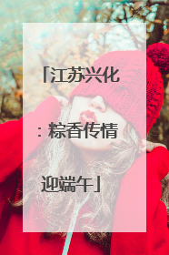 江苏兴化：粽香传情迎端午