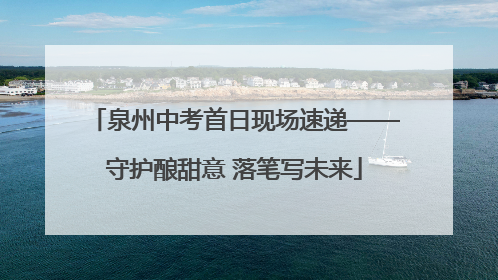 泉州中考首日现场速递——守护酿甜意 落笔写未来