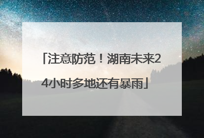 注意防范！湖南未来24小时多地还有暴雨