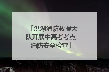 洪湖消防救援大队开展中高考考点消防安全检查