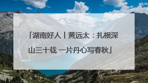 湖南好人丨黄远太：扎根深山三十载 一片丹心写春秋