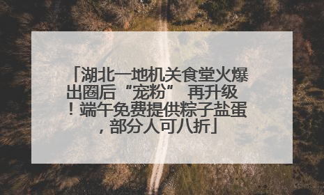 湖北一地机关食堂火爆出圈后“宠粉” 再升级！端午免费提供粽子盐蛋，部分人可八折