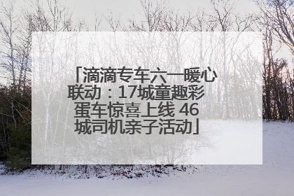 滴滴专车六一暖心联动：17城童趣彩蛋车惊喜上线 46城司机亲子活动