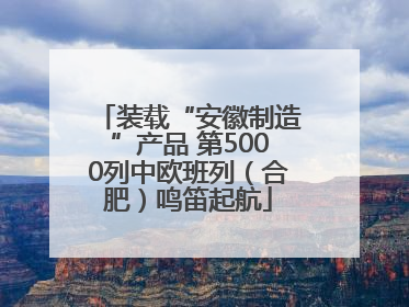 装载“安徽制造”产品 第5000列中欧班列（合肥）鸣笛起航
