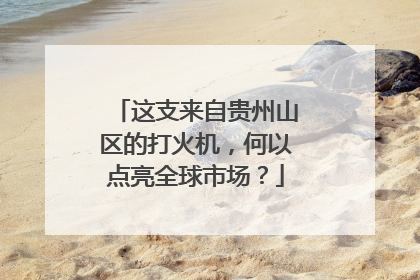 这支来自贵州山区的打火机，何以点亮全球市场？