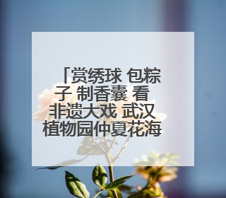 赏绣球 包粽子 制香囊 看非遗大戏 武汉植物园仲夏花海等你来