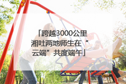 跨越3000公里 湘吐两地师生在“云端”共度端午