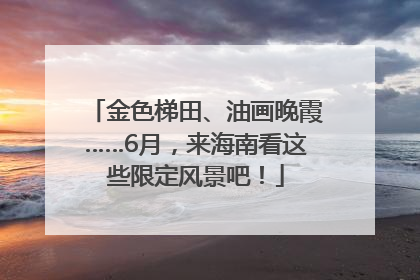 金色梯田、油画晚霞……6月，来海南看这些限定风景吧！