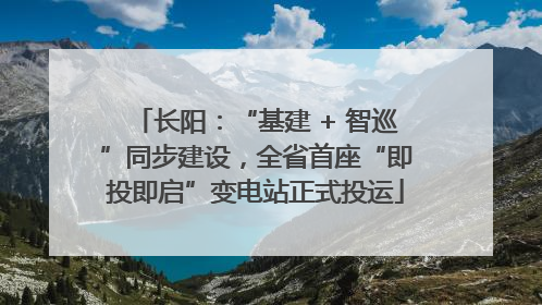 长阳：“基建 + 智巡”同步建设，全省首座“即投即启”变电站正式投运