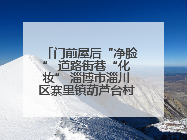 门前屋后“净脸” 道路街巷“化妆” 淄博市淄川区寨里镇葫芦台村的“美丽嬗变”