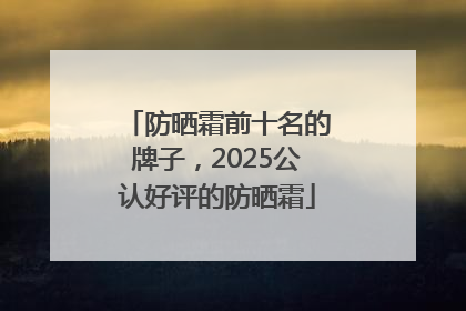 防晒霜前十名的牌子，2025公认好评的防晒霜