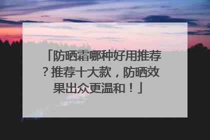 防晒霜哪种好用推荐？推荐十大款，防晒效果出众更温和！