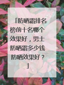 防晒霜排名榜前十名哪个效果好，男士防晒霜多少钱防晒效果好？