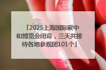 2025上海国际碳中和博览会闭幕，三天共接待各地参观团101个