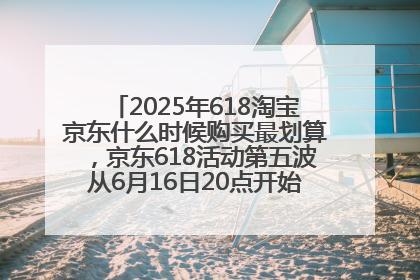 2025年618淘宝京东什么时候购买最划算，京东618活动第五波从6月16日20点开始最便宜优惠！