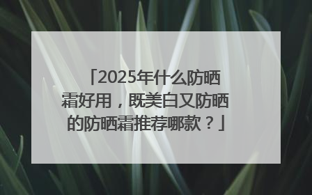 2025年什么防晒霜好用，既美白又防晒的防晒霜推荐哪款？