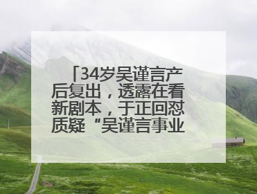 34岁吴谨言产后复出，透露在看新剧本，于正回怼质疑“吴谨言事业难再有起色”：女人在任何年纪都有她的光彩