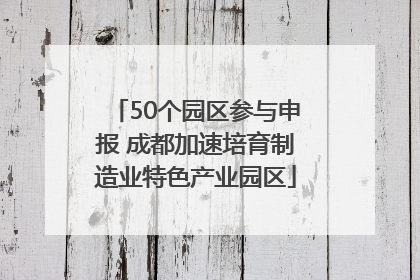 50个园区参与申报 成都加速培育制造业特色产业园区
